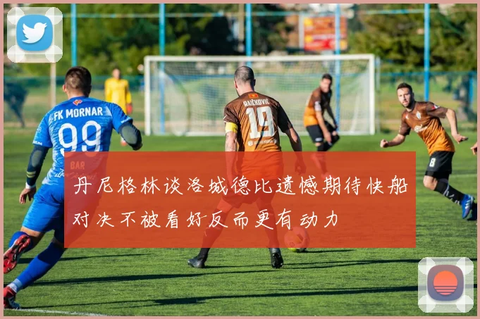 丹尼格林谈洛城德比遗憾期待快船对决不被看好反而更有动力