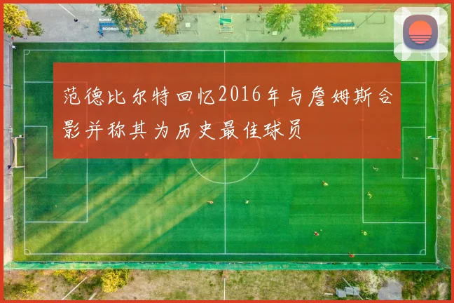 范德比尔特回忆2016年与詹姆斯合影并称其为历史最佳球员