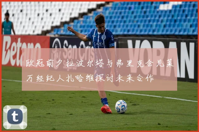 欧冠前夕拉波尔塔与弗里克会见莱万经纪人扎哈维探讨未来合作