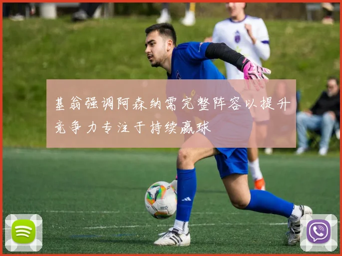 基翁强调阿森纳需完整阵容以提升竞争力专注于持续赢球