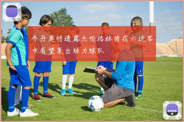 乔丹奥特透露杰伦格林将在六连客中有望复出助力球队