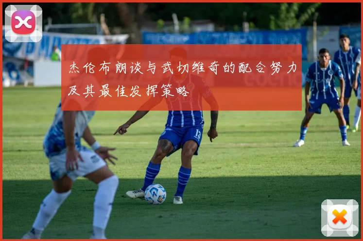 杰伦布朗谈与武切维奇的配合努力及其最佳发挥策略