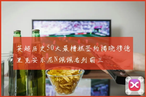 英超历史50大最糟糕签约揭晓穆德里克安东尼N佩佩名列前三