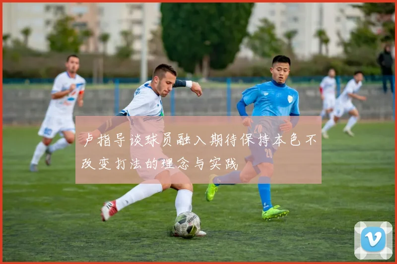 卢指导谈球员融入期待保持本色不改变打法的理念与实践