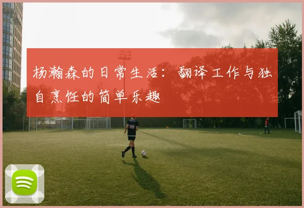 杨瀚森的日常生活：翻译工作与独自烹饪的简单乐趣