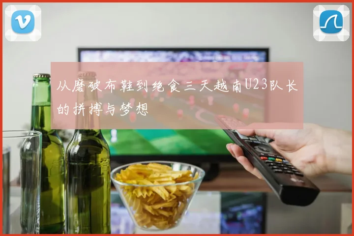 从磨破布鞋到绝食三天越南U23队长的拼搏与梦想