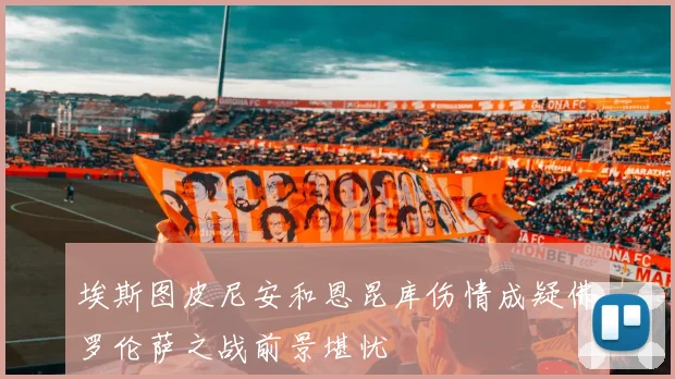 埃斯图皮尼安和恩昆库伤情成疑佛罗伦萨之战前景堪忧