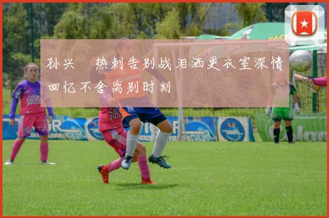 孙兴慜热刺告别战泪洒更衣室深情回忆不舍离别时刻