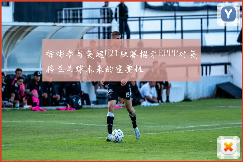 徐彬参与英超U21联赛揭示EPPP对英格兰足球未来的重要性