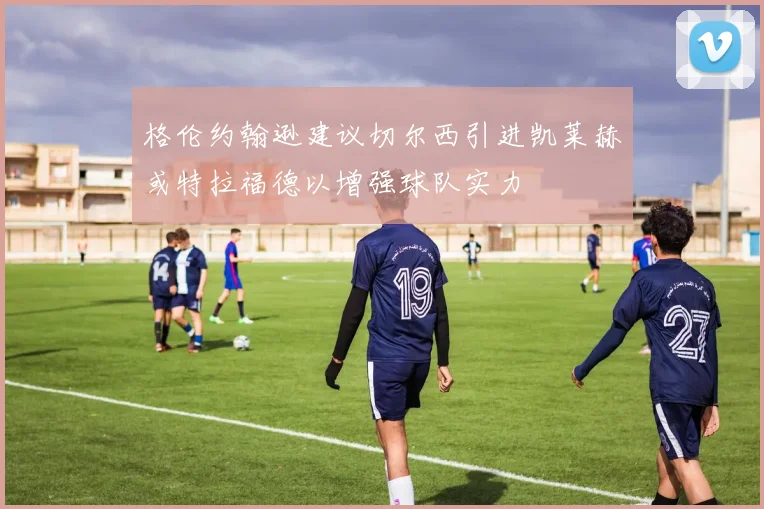 格伦约翰逊建议切尔西引进凯莱赫或特拉福德以增强球队实力