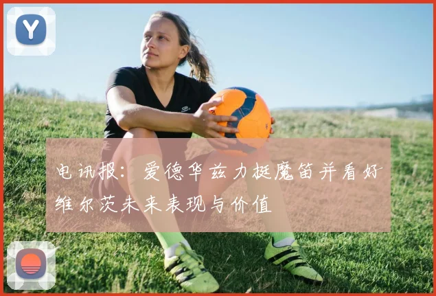 电讯报：爱德华兹力挺魔笛并看好维尔茨未来表现与价值