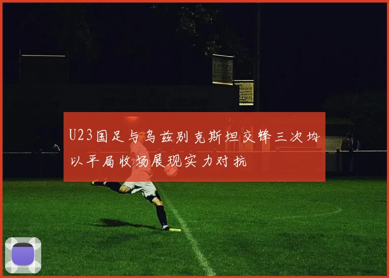 U23国足与乌兹别克斯坦交锋三次均以平局收场展现实力对抗