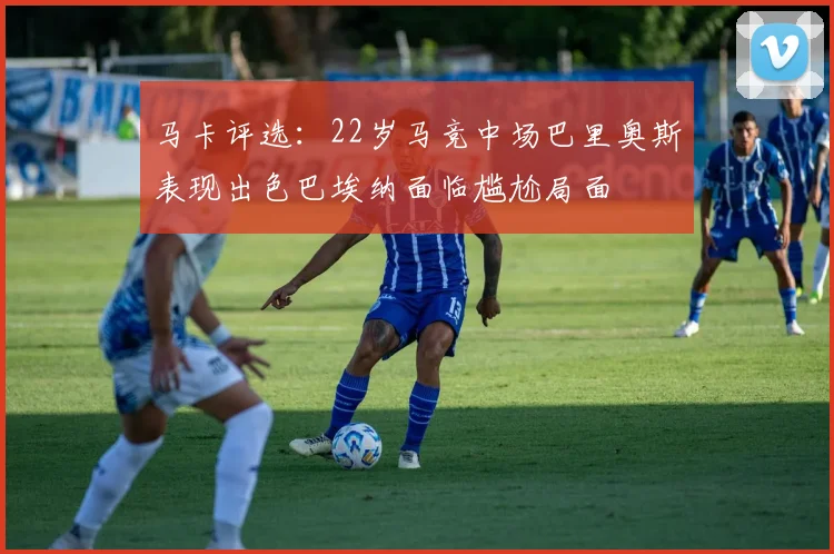马卡评选：22岁马竞中场巴里奥斯表现出色巴埃纳面临尴尬局面