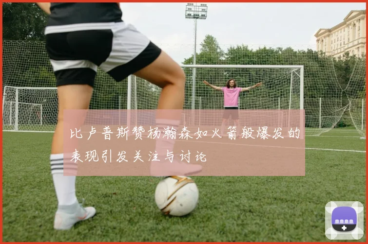 比卢普斯赞杨瀚森如火箭般爆发的表现引发关注与讨论