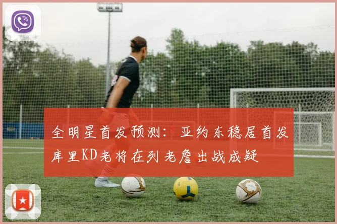 全明星首发预测：亚约东稳居首发库里KD老将在列老詹出战成疑