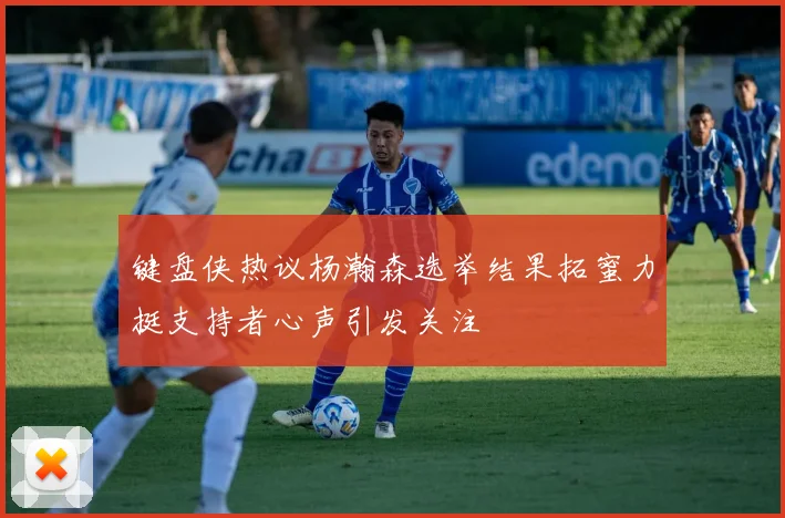 键盘侠热议杨瀚森选举结果拓蜜力挺支持者心声引发关注