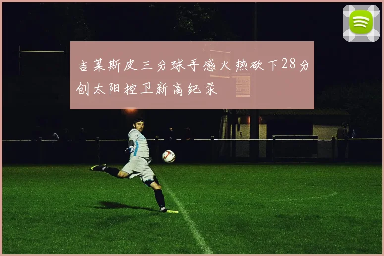 吉莱斯皮三分球手感火热砍下28分创太阳控卫新高纪录