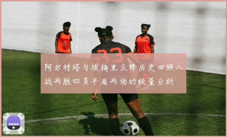 阿尔特塔与埃梅里交锋历史回顾八战两胜四负平局两场的较量分析