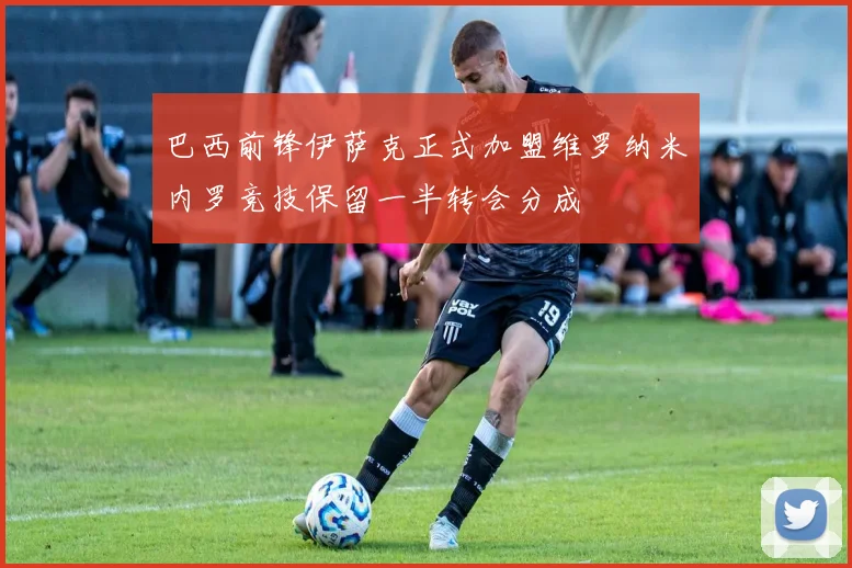 巴西前锋伊萨克正式加盟维罗纳米内罗竞技保留一半转会分成