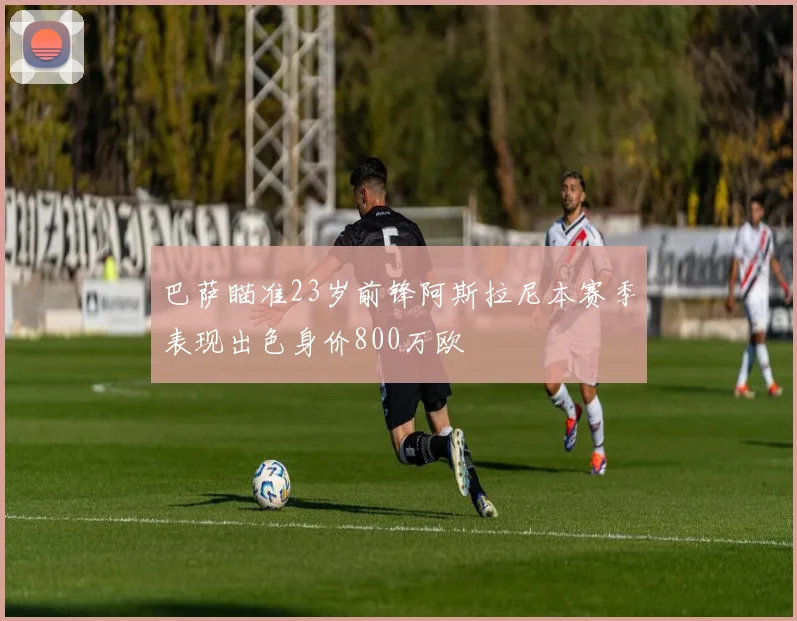 巴萨瞄准23岁前锋阿斯拉尼本赛季表现出色身价800万欧