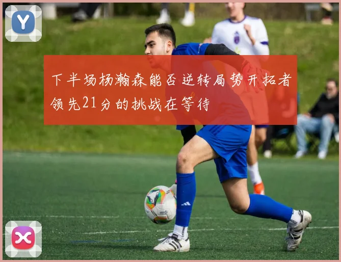 下半场杨瀚森能否逆转局势开拓者领先21分的挑战在等待