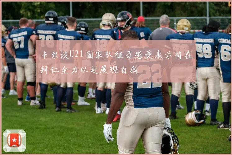 卡尔谈U21国家队征召感受表示将在拜仁全力以赴展现自我