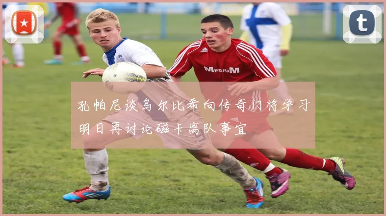 孔帕尼谈乌尔比希向传奇门将学习明日再讨论磁卡离队事宜