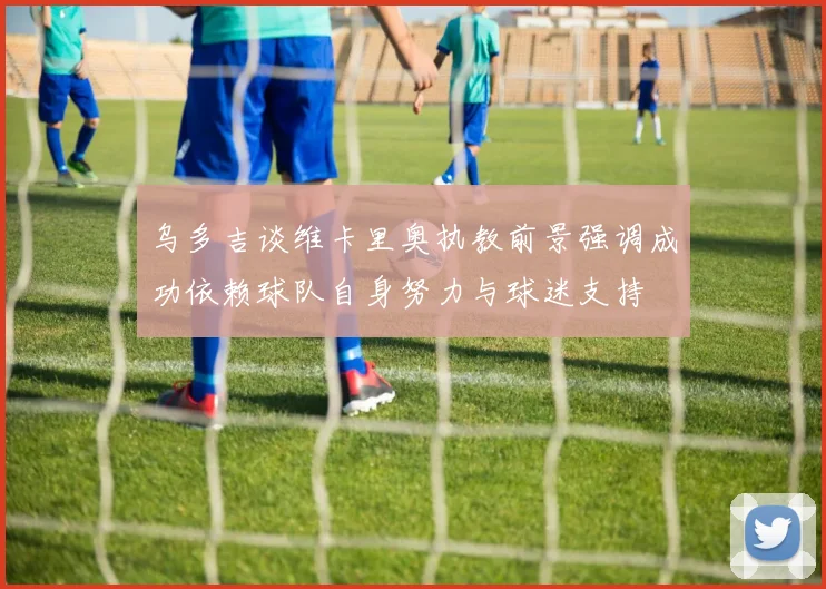 乌多吉谈维卡里奥执教前景强调成功依赖球队自身努力与球迷支持