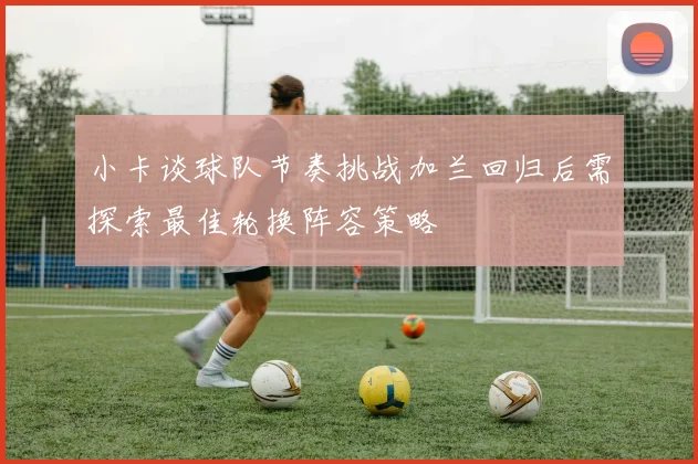 小卡谈球队节奏挑战加兰回归后需探索最佳轮换阵容策略