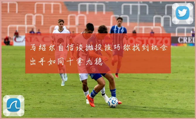 马绍尔自信谈抛投技巧称找到机会出手如同十拿九稳