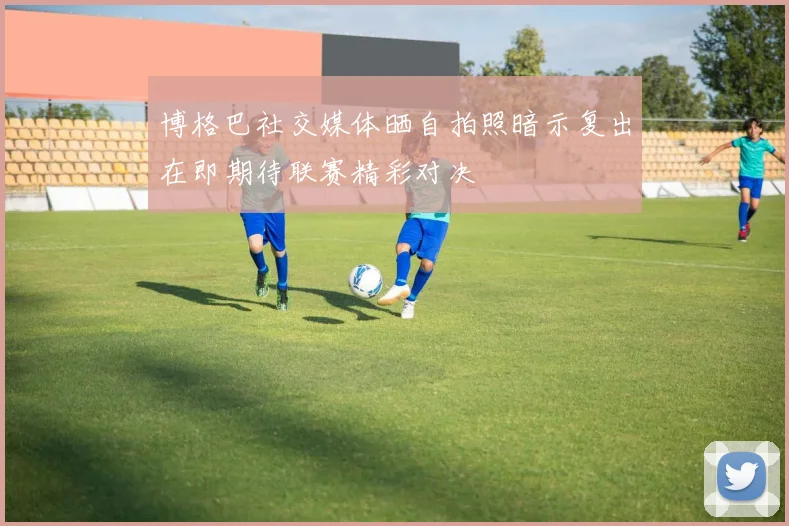 博格巴社交媒体晒自拍照暗示复出在即期待联赛精彩对决
