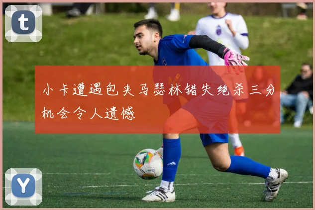 小卡遭遇包夹马瑟林错失绝杀三分机会令人遗憾