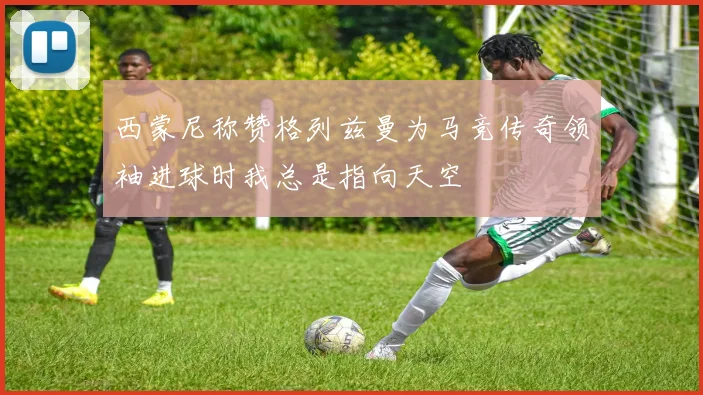 西蒙尼称赞格列兹曼为马竞传奇领袖进球时我总是指向天空