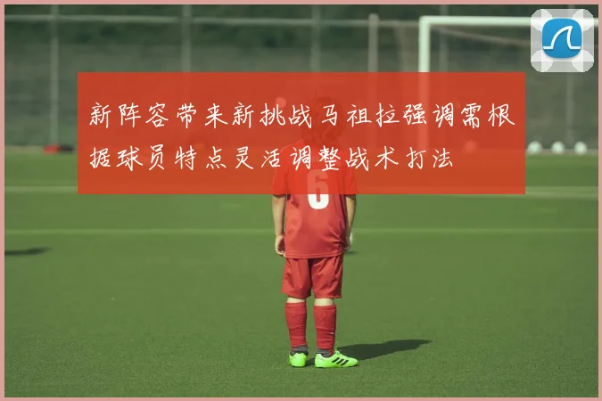 新阵容带来新挑战马祖拉强调需根据球员特点灵活调整战术打法