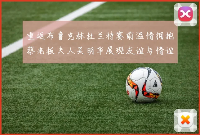 重返布鲁克林杜兰特赛前温情拥抱蔡老板夫人吴明华展现友谊与情谊
