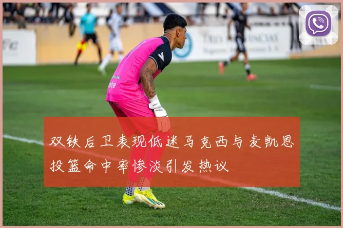 双铁后卫表现低迷马克西与麦凯恩投篮命中率惨淡引发热议