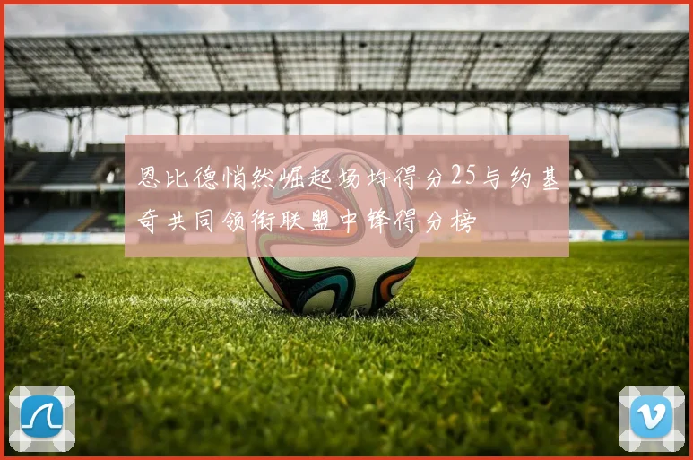 恩比德悄然崛起场均得分25与约基奇共同领衔联盟中锋得分榜
